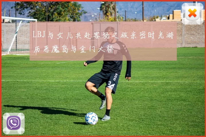 LBJ与女儿共赴客场之旅亲密时光游历恶魔岛与金门大桥