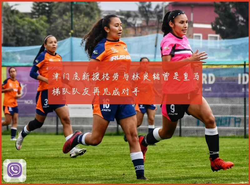 津门虎新援格劳与林良铭曾是皇马梯队队友再见成对手
