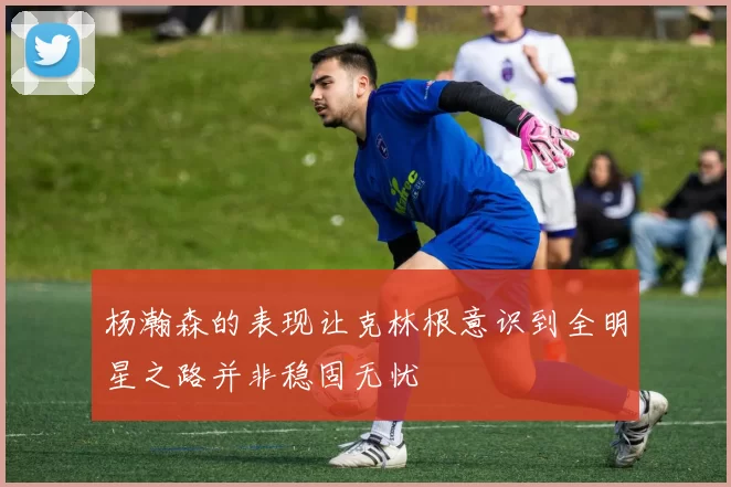 杨瀚森的表现让克林根意识到全明星之路并非稳固无忧