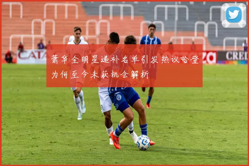 萧华全明星递补名单引发热议哈登为何至今未获机会解析