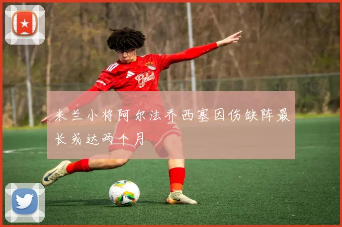 米兰小将阿尔法乔西塞因伤缺阵最长或达两个月