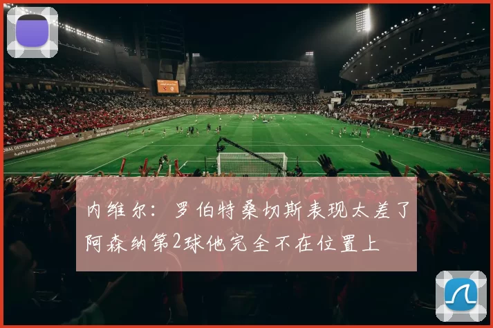 内维尔：罗伯特桑切斯表现太差了阿森纳第2球他完全不在位置上