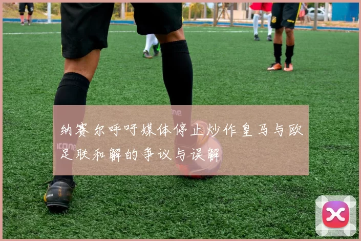 纳赛尔呼吁媒体停止炒作皇马与欧足联和解的争议与误解