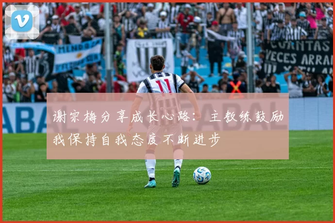 谢宗梅分享成长心路：主教练鼓励我保持自我态度不断进步