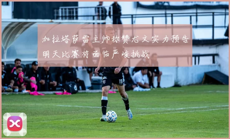 加拉塔萨雷主帅称赞尤文实力预告明天比赛将面临严峻挑战