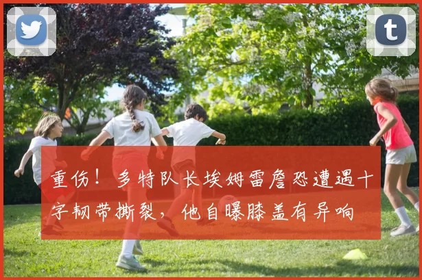 重伤！多特队长埃姆雷詹恐遭遇十字韧带撕裂，他自曝膝盖有异响