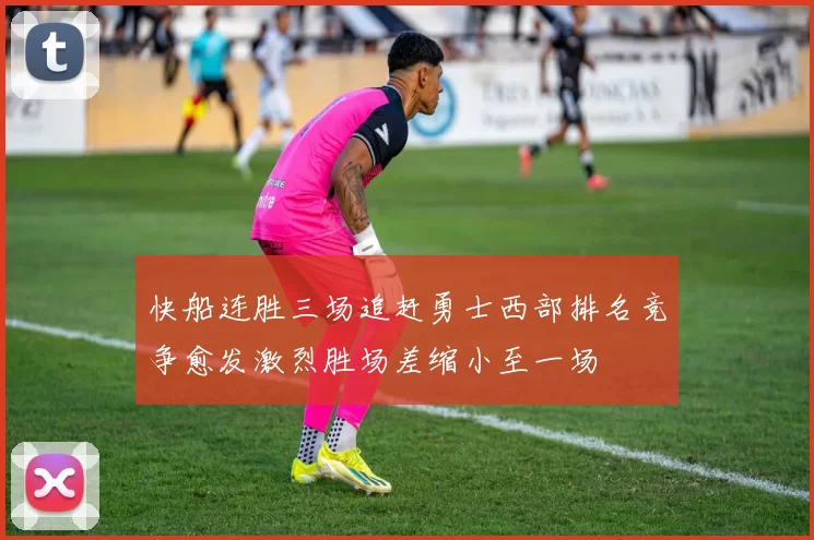 快船连胜三场追赶勇士西部排名竞争愈发激烈胜场差缩小至一场