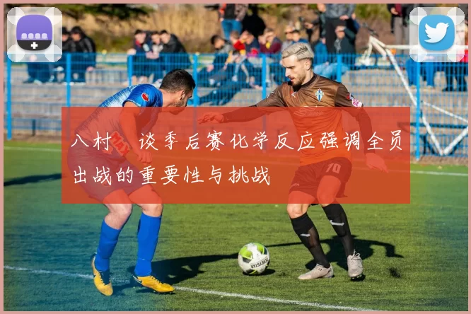 八村塁谈季后赛化学反应强调全员出战的重要性与挑战