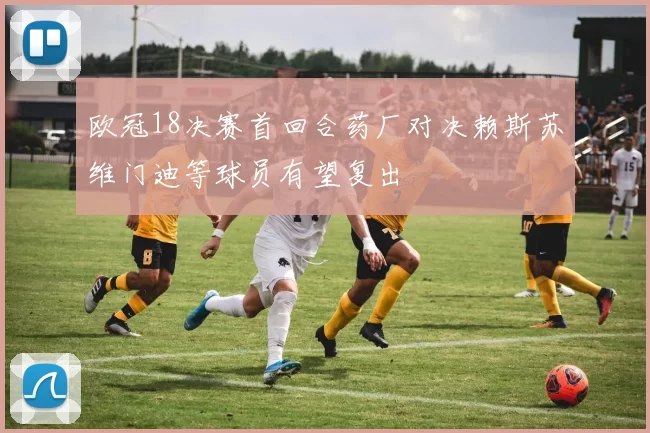 欧冠18决赛首回合药厂对决赖斯苏维门迪等球员有望复出