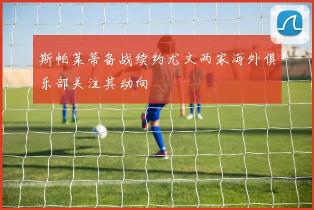 斯帕莱蒂备战续约尤文两家海外俱乐部关注其动向