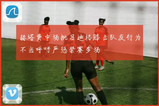 赫塔费中场批吕迪格膝击队友行为不当呼吁严惩禁赛多场