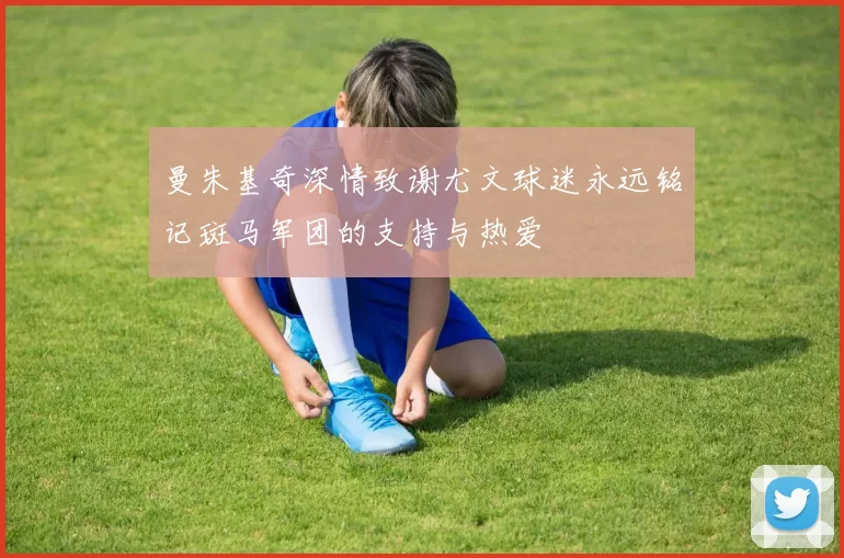曼朱基奇深情致谢尤文球迷永远铭记斑马军团的支持与热爱