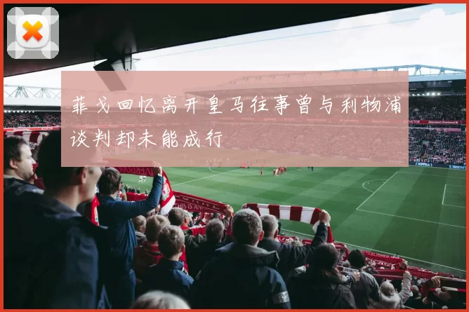 菲戈回忆离开皇马往事曾与利物浦谈判却未能成行