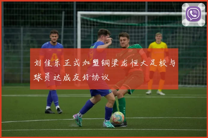 刘佳乐正式加盟铜梁龙恒大足校与球员达成友好协议