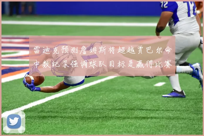雷迪克预测詹姆斯将超越贾巴尔命中数纪录强调球队目标是赢得比赛