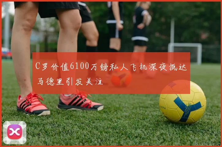 C罗价值6100万镑私人飞机深夜抵达马德里引发关注