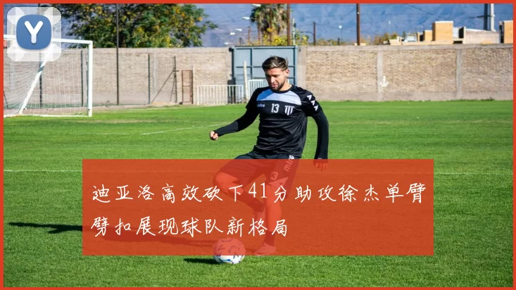 迪亚洛高效砍下41分助攻徐杰单臂劈扣展现球队新格局
