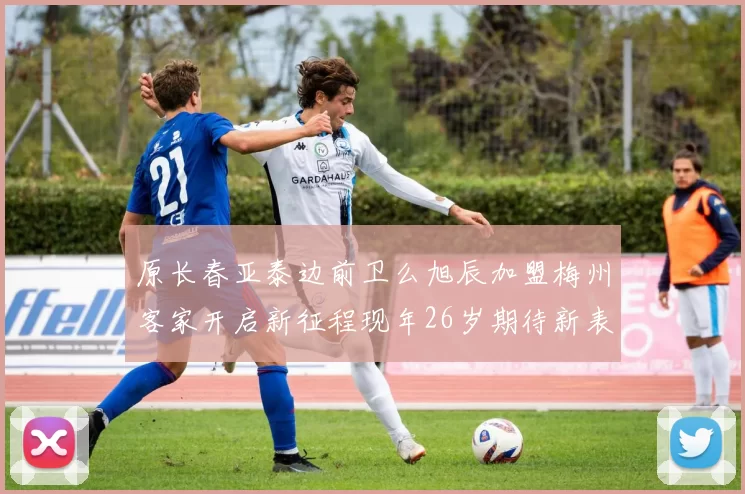原长春亚泰边前卫么旭辰加盟梅州客家开启新征程现年26岁期待新表现