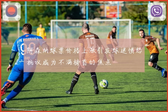 阿森纳球票价格上涨引发球迷愤怒抗议成为不满榜首的焦点