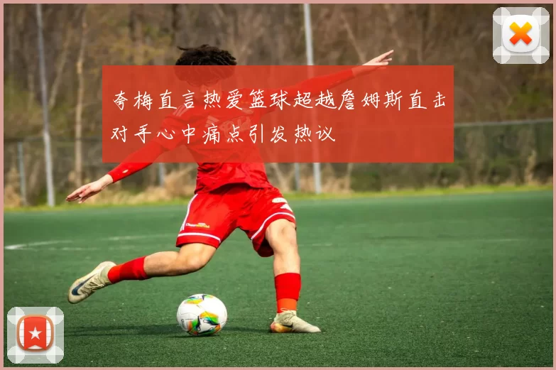 夸梅直言热爱篮球超越詹姆斯直击对手心中痛点引发热议