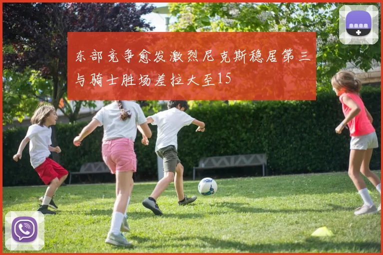 东部竞争愈发激烈尼克斯稳居第三与骑士胜场差拉大至15