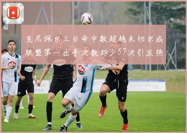 克尼佩尔三分命中数超越米切尔成联盟第一出手次数却少57次引发热议