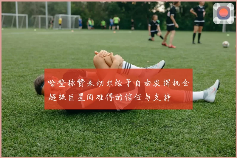 哈登称赞米切尔给予自由发挥机会超级巨星间难得的信任与支持