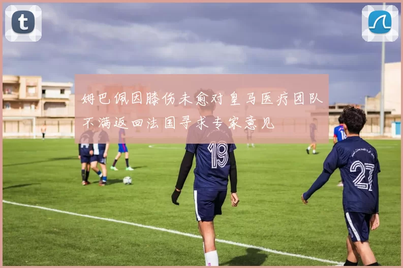 姆巴佩因膝伤未愈对皇马医疗团队不满返回法国寻求专家意见