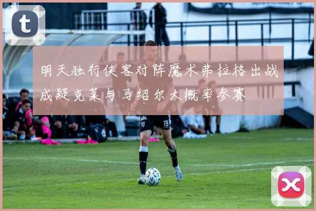 明天独行侠客对阵魔术弗拉格出战成疑克莱与马绍尔大概率参赛