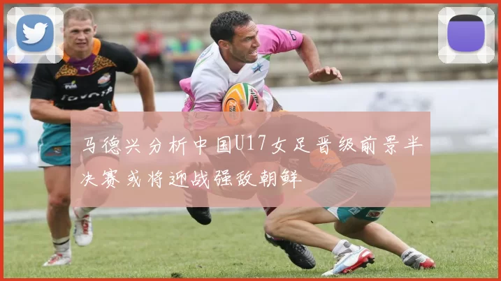马德兴分析中国U17女足晋级前景半决赛或将迎战强敌朝鲜