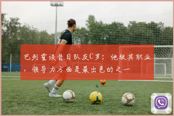 巴列霍谈昔日队友C罗：他极其职业，领导力方面是最出色的之一